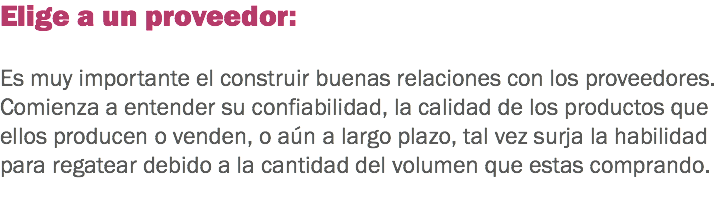 Elige a un proveedor: Es muy importante el construir buenas relaciones con los proveedores. Comienza a entender su confiabilidad, la calidad de los productos que ellos producen o venden, o aún a largo plazo, tal vez surja la habilidad para regatear debido a la cantidad del volumen que estas comprando.
