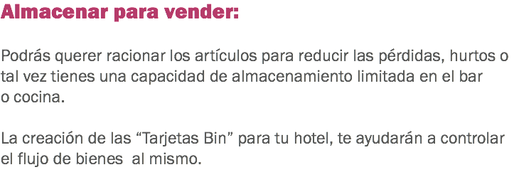 Almacenar para vender: Podrás querer racionar los artículos para reducir las pérdidas, hurtos o tal vez tienes una capacidad de almacenamiento limitada en el bar o cocina. La creación de las “Tarjetas Bin” para tu hotel, te ayudarán a controlar el flujo de bienes al mismo. 