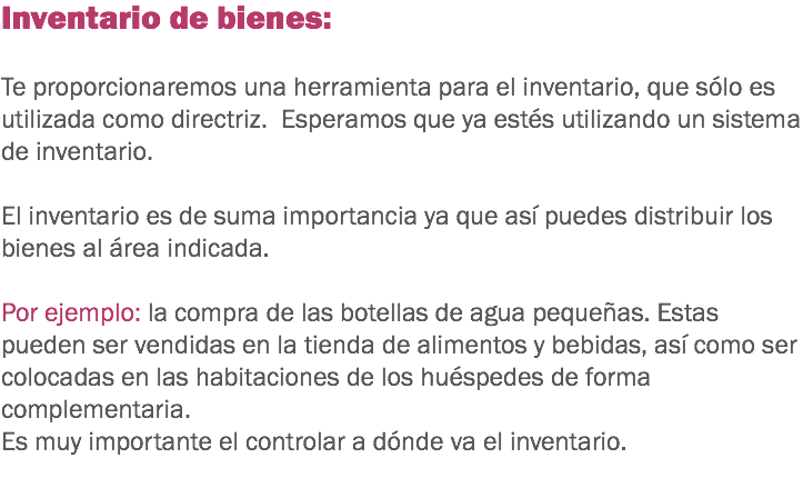 Inventario de bienes: Te proporcionaremos una herramienta para el inventario, que sólo es utilizada como directriz. Esperamos que ya estés utilizando un sistema de inventario. El inventario es de suma importancia ya que así puedes distribuir los bienes al área indicada. Por ejemplo: la compra de las botellas de agua pequeñas. Estas pueden ser vendidas en la tienda de alimentos y bebidas, así como ser colocadas en las habitaciones de los huéspedes de forma complementaria. Es muy importante el controlar a dónde va el inventario.
