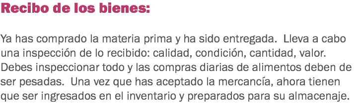 Recibo de los bienes: Ya has comprado la materia prima y ha sido entregada. Lleva a cabo una inspección de lo recibido: calidad, condición, cantidad, valor. Debes inspeccionar todo y las compras diarias de alimentos deben de ser pesadas. Una vez que has aceptado la mercancía, ahora tienen que ser ingresados en el inventario y preparados para su almacenaje. 