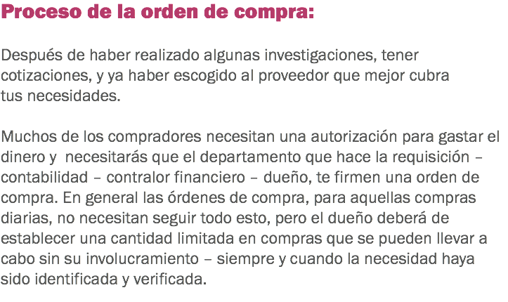 Proceso de la orden de compra: Después de haber realizado algunas investigaciones, tener cotizaciones, y ya haber escogido al proveedor que mejor cubra tus necesidades. Muchos de los compradores necesitan una autorización para gastar el dinero y necesitarás que el departamento que hace la requisición – contabilidad – contralor financiero – dueño, te firmen una orden de compra. En general las órdenes de compra, para aquellas compras diarias, no necesitan seguir todo esto, pero el dueño deberá de establecer una cantidad limitada en compras que se pueden llevar a cabo sin su involucramiento – siempre y cuando la necesidad haya sido identificada y verificada.
