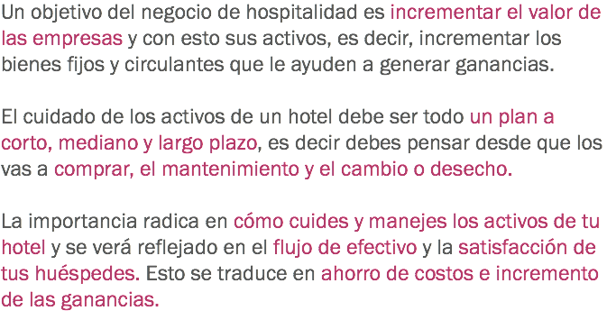 Un objetivo del negocio de hospitalidad es incrementar el valor de las empresas y con esto sus activos, es decir, incrementar los bienes fijos y circulantes que le ayuden a generar ganancias. El cuidado de los activos de un hotel debe ser todo un plan a corto, mediano y largo plazo, es decir debes pensar desde que los vas a comprar, el mantenimiento y el cambio o desecho. La importancia radica en cómo cuides y manejes los activos de tu hotel y se verá reflejado en el flujo de efectivo y la satisfacción de tus huéspedes. Esto se traduce en ahorro de costos e incremento de las ganancias.
