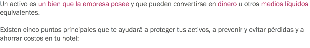 Un activo es un bien que la empresa posee y que pueden convertirse en dinero u otros medios líquidos equivalentes. Existen cinco puntos principales que te ayudará a proteger tus activos, a prevenir y evitar pérdidas y a ahorrar costos en tu hotel:
