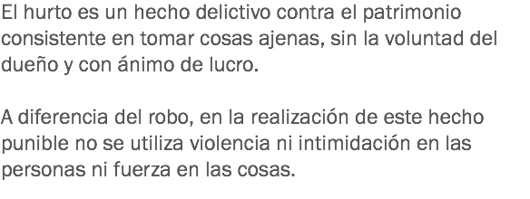 El hurto es un hecho delictivo contra el patrimonio consistente en tomar cosas ajenas, sin la voluntad del dueño y con ánimo de lucro. A diferencia del robo, en la realización de este hecho punible no se utiliza violencia ni intimidación en las personas ni fuerza en las cosas. 