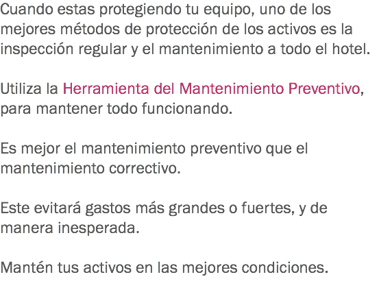 Cuando estas protegiendo tu equipo, uno de los mejores métodos de protección de los activos es la inspección regular y el mantenimiento a todo el hotel. Utiliza la Herramienta del Mantenimiento Preventivo, para mantener todo funcionando. Es mejor el mantenimiento preventivo que el mantenimiento correctivo. Este evitará gastos más grandes o fuertes, y de manera inesperada. Mantén tus activos en las mejores condiciones. 