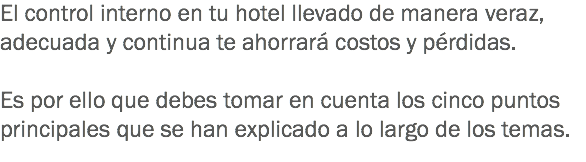 El control interno en tu hotel llevado de manera veraz, adecuada y continua te ahorrará costos y pérdidas. Es por ello que debes tomar en cuenta los cinco puntos principales que se han explicado a lo largo de los temas.
