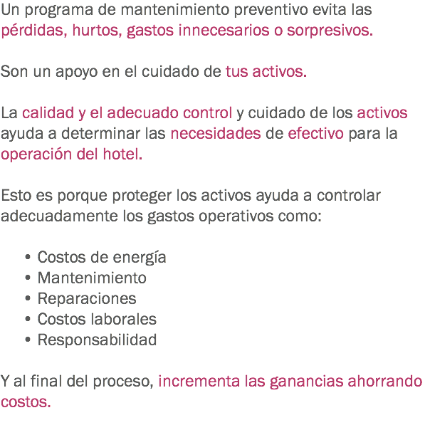 Un programa de mantenimiento preventivo evita las pérdidas, hurtos, gastos innecesarios o sorpresivos. Son un apoyo en el cuidado de tus activos. La calidad y el adecuado control y cuidado de los activos ayuda a determinar las necesidades de efectivo para la operación del hotel. Esto es porque proteger los activos ayuda a controlar adecuadamente los gastos operativos como: • Costos de energía • Mantenimiento • Reparaciones • Costos laborales • Responsabilidad Y al final del proceso, incrementa las ganancias ahorrando costos.
