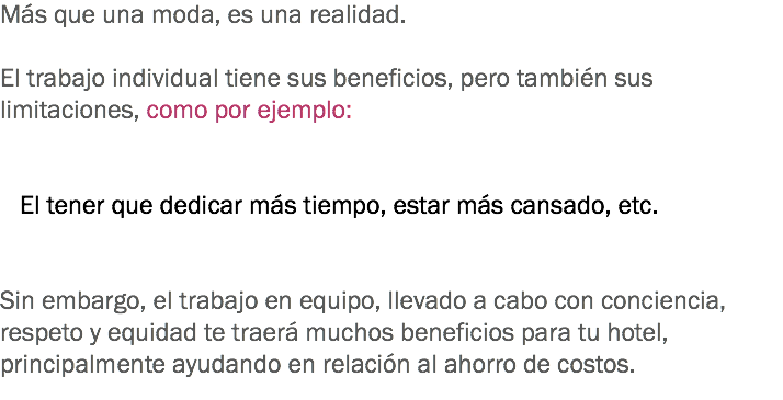 Más que una moda, es una realidad. El trabajo individual tiene sus beneficios, pero también sus limitaciones, como por ejemplo: El tener que dedicar más tiempo, estar más cansado, etc. Sin embargo, el trabajo en equipo, llevado a cabo con conciencia, respeto y equidad te traerá muchos beneficios para tu hotel, principalmente ayudando en relación al ahorro de costos. 