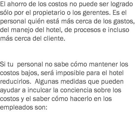 El ahorro de los costos no puede ser logrado sólo por el propietario o los gerentes. Es el personal quién está más cerca de los gastos, del manejo del hotel, de procesos e incluso más cerca del cliente. Si tu personal no sabe cómo mantener los costos bajos, será imposible para el hotel reducirlos. Algunas medidas que pueden ayudar a inculcar la conciencia sobre los costos y el saber cómo hacerlo en los empleados son: 