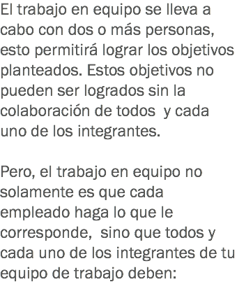 El trabajo en equipo se lleva a cabo con dos o más personas, esto permitirá lograr los objetivos planteados. Estos objetivos no pueden ser logrados sin la colaboración de todos y cada uno de los integrantes. Pero, el trabajo en equipo no solamente es que cada empleado haga lo que le corresponde, sino que todos y cada uno de los integrantes de tu equipo de trabajo deben:
