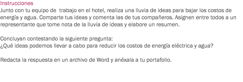 Instrucciones
Junto con tu equipo de trabajo en el hotel, realiza una lluvia de ideas para bajar los costos de energía y agua. Comparte tus ideas y comenta las de tus compañeros. Asignen entre todos a un representante que tome nota de la lluvia de ideas y elabore un resumen. Concluyan contestando la siguiente pregunta:
¿Qué ideas podemos llevar a cabo para reducir los costos de energía eléctrica y agua? Redacta la respuesta en un archivo de Word y anéxala a tu portafolio. 