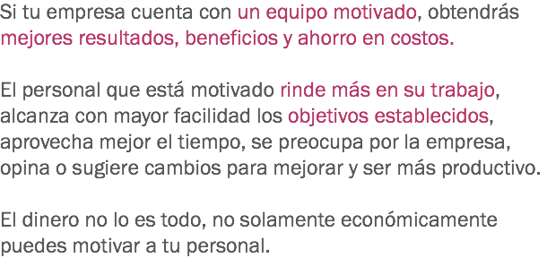 Si tu empresa cuenta con un equipo motivado, obtendrás mejores resultados, beneficios y ahorro en costos. El personal que está motivado rinde más en su trabajo, alcanza con mayor facilidad los objetivos establecidos, aprovecha mejor el tiempo, se preocupa por la empresa, opina o sugiere cambios para mejorar y ser más productivo. El dinero no lo es todo, no solamente económicamente puedes motivar a tu personal. 