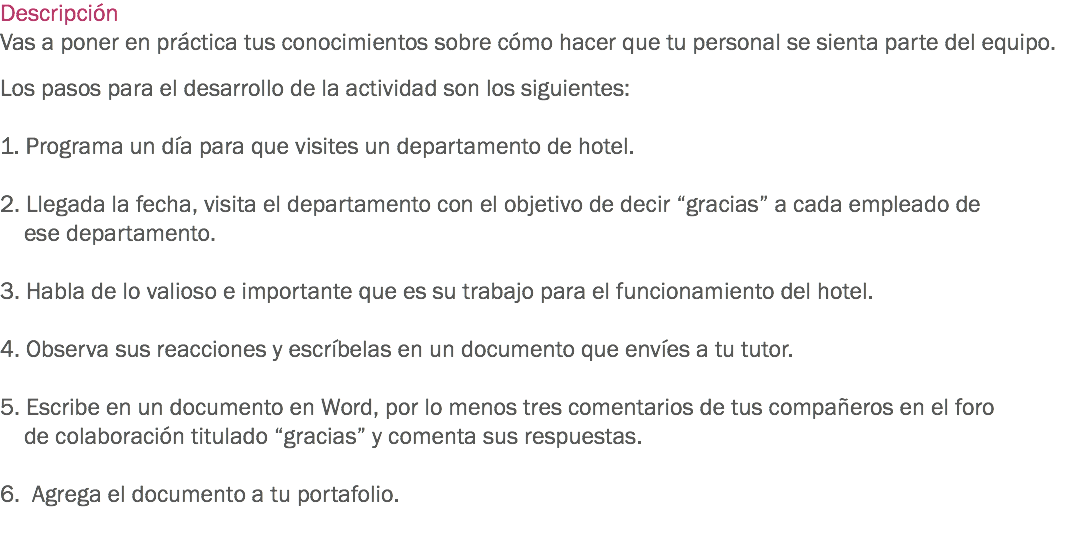 Descripción
Vas a poner en práctica tus conocimientos sobre cómo hacer que tu personal se sienta parte del equipo. Los pasos para el desarrollo de la actividad son los siguientes: 1. Programa un día para que visites un departamento de hotel. 2. Llegada la fecha, visita el departamento con el objetivo de decir “gracias” a cada empleado de ese departamento. 3. Habla de lo valioso e importante que es su trabajo para el funcionamiento del hotel. 4. Observa sus reacciones y escríbelas en un documento que envíes a tu tutor. 5. Escribe en un documento en Word, por lo menos tres comentarios de tus compañeros en el foro de colaboración titulado “gracias” y comenta sus respuestas. 6. Agrega el documento a tu portafolio. 