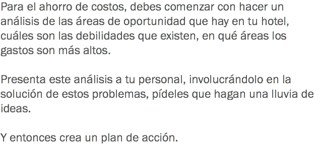 Para el ahorro de costos, debes comenzar con hacer un análisis de las áreas de oportunidad que hay en tu hotel, cuáles son las debilidades que existen, en qué áreas los gastos son más altos. Presenta este análisis a tu personal, involucrándolo en la solución de estos problemas, pídeles que hagan una lluvia de ideas. Y entonces crea un plan de acción. 