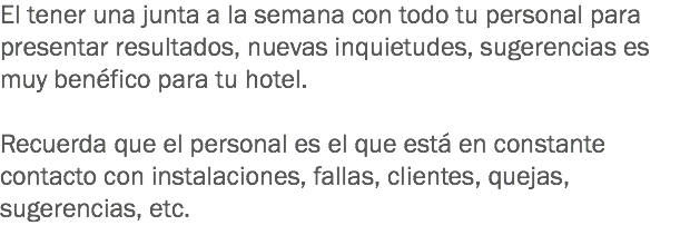 El tener una junta a la semana con todo tu personal para presentar resultados, nuevas inquietudes, sugerencias es muy benéfico para tu hotel. Recuerda que el personal es el que está en constante contacto con instalaciones, fallas, clientes, quejas, sugerencias, etc. 