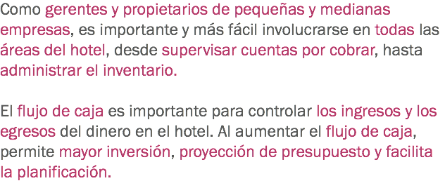 Como gerentes y propietarios de pequeñas y medianas empresas, es importante y más fácil involucrarse en todas las áreas del hotel, desde supervisar cuentas por cobrar, hasta administrar el inventario. El flujo de caja es importante para controlar los ingresos y los egresos del dinero en el hotel. Al aumentar el flujo de caja, permite mayor inversión, proyección de presupuesto y facilita la planificación.
