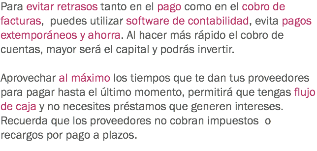 Para evitar retrasos tanto en el pago como en el cobro de facturas, puedes utilizar software de contabilidad, evita pagos extemporáneos y ahorra. Al hacer más rápido el cobro de cuentas, mayor será el capital y podrás invertir. Aprovechar al máximo los tiempos que te dan tus proveedores para pagar hasta el último momento, permitirá que tengas flujo de caja y no necesites préstamos que generen intereses. Recuerda que los proveedores no cobran impuestos o recargos por pago a plazos.
