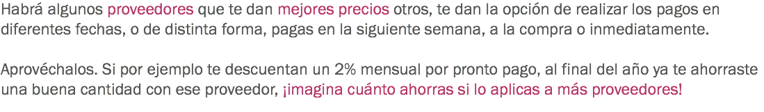 Habrá algunos proveedores que te dan mejores precios otros, te dan la opción de realizar los pagos en diferentes fechas, o de distinta forma, pagas en la siguiente semana, a la compra o inmediatamente. Aprovéchalos. Si por ejemplo te descuentan un 2% mensual por pronto pago, al final del año ya te ahorraste una buena cantidad con ese proveedor, ¡imagina cuánto ahorras si lo aplicas a más proveedores!
