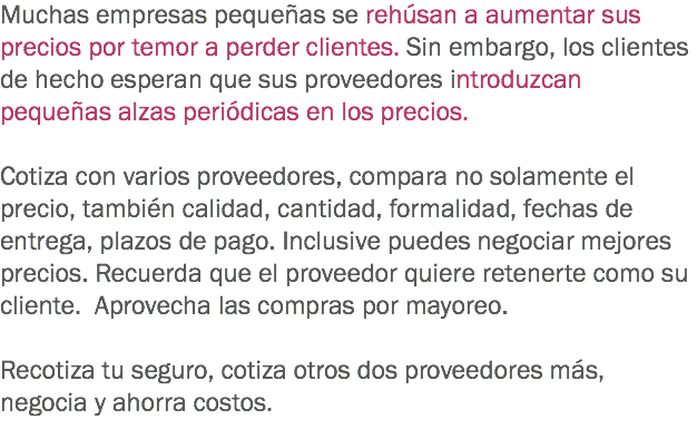 Muchas empresas pequeñas se rehúsan a aumentar sus precios por temor a perder clientes. Sin embargo, los clientes de hecho esperan que sus proveedores introduzcan pequeñas alzas periódicas en los precios. Cotiza con varios proveedores, compara no solamente el precio, también calidad, cantidad, formalidad, fechas de entrega, plazos de pago. Inclusive puedes negociar mejores precios. Recuerda que el proveedor quiere retenerte como su cliente. Aprovecha las compras por mayoreo. Recotiza tu seguro, cotiza otros dos proveedores más, negocia y ahorra costos. 