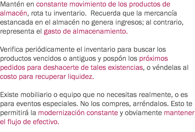 Mantén en constante movimiento de los productos de almacén, rota tu inventario. Recuerda que la mercancía estancada en el almacén no genera ingresos; al contrario, representa el gasto de almacenamiento. Verifica periódicamente el inventario para buscar los productos vencidos o antiguos y pospón los próximos pedidos para deshacerte de tales existencias, o véndelas al costo para recuperar liquidez. Existe mobiliario o equipo que no necesitas realmente, o es para eventos especiales. No los compres, arréndalos. Esto te permitirá la modernización constante y obviamente mantener el flujo de efectivo.
