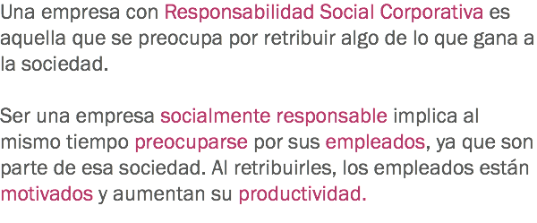 Una empresa con Responsabilidad Social Corporativa es aquella que se preocupa por retribuir algo de lo que gana a la sociedad. Ser una empresa socialmente responsable implica al mismo tiempo preocuparse por sus empleados, ya que son parte de esa sociedad. Al retribuirles, los empleados están motivados y aumentan su productividad. 