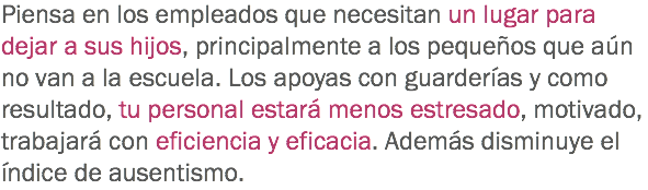 Piensa en los empleados que necesitan un lugar para dejar a sus hijos, principalmente a los pequeños que aún no van a la escuela. Los apoyas con guarderías y como resultado, tu personal estará menos estresado, motivado, trabajará con eficiencia y eficacia. Además disminuye el índice de ausentismo.