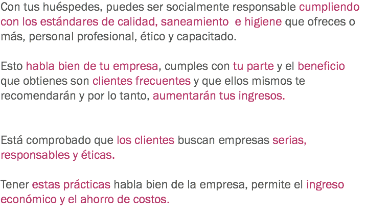 Con tus huéspedes, puedes ser socialmente responsable cumpliendo con los estándares de calidad, saneamiento e higiene que ofreces o más, personal profesional, ético y capacitado. Esto habla bien de tu empresa, cumples con tu parte y el beneficio que obtienes son clientes frecuentes y que ellos mismos te recomendarán y por lo tanto, aumentarán tus ingresos. Está comprobado que los clientes buscan empresas serias, responsables y éticas. Tener estas prácticas habla bien de la empresa, permite el ingreso económico y el ahorro de costos. 