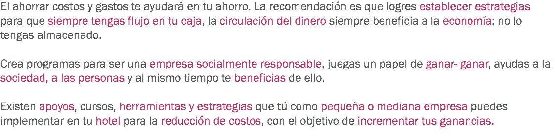 El ahorrar costos y gastos te ayudará en tu ahorro. La recomendación es que logres establecer estrategias para que siempre tengas flujo en tu caja, la circulación del dinero siempre beneficia a la economía; no lo tengas almacenado. Crea programas para ser una empresa socialmente responsable, juegas un papel de ganar- ganar, ayudas a la sociedad, a las personas y al mismo tiempo te beneficias de ello. Existen apoyos, cursos, herramientas y estrategias que tú como pequeña o mediana empresa puedes implementar en tu hotel para la reducción de costos, con el objetivo de incrementar tus ganancias. 