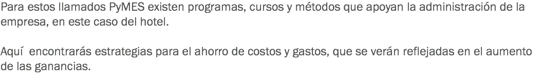 Para estos llamados PyMES existen programas, cursos y métodos que apoyan la administración de la empresa, en este caso del hotel. Aquí encontrarás estrategias para el ahorro de costos y gastos, que se verán reflejadas en el aumento de las ganancias.
