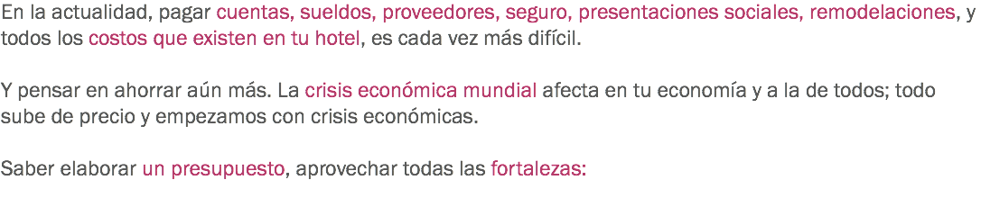 En la actualidad, pagar cuentas, sueldos, proveedores, seguro, presentaciones sociales, remodelaciones, y todos los costos que existen en tu hotel, es cada vez más difícil. Y pensar en ahorrar aún más. La crisis económica mundial afecta en tu economía y a la de todos; todo sube de precio y empezamos con crisis económicas. Saber elaborar un presupuesto, aprovechar todas las fortalezas:
