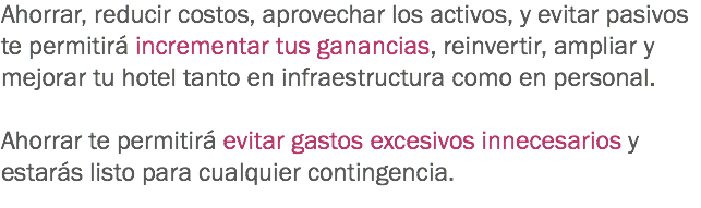 Ahorrar, reducir costos, aprovechar los activos, y evitar pasivos te permitirá incrementar tus ganancias, reinvertir, ampliar y mejorar tu hotel tanto en infraestructura como en personal. Ahorrar te permitirá evitar gastos excesivos innecesarios y estarás listo para cualquier contingencia. 