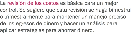 La revisión de los costos es básica para un mejor control. Se sugiere que esta revisión se haga bimestral o trimestralmente para mantener un manejo preciso de los egresos de dinero y hacer un análisis para aplicar estrategias para ahorrar dinero. 