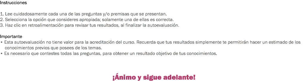 Instrucciones 1. Lee cuidadosamente cada una de las preguntas y/o premisas que se presentan. 2. Selecciona la opción que consideres apropiada; solamente una de ellas es correcta. 3. Haz clic en retroalimentación para revisar tus resultados, al finalizar la autoevaluación. Importante
• Esta autoevaluación no tiene valor para la acreditación del curso. Recuerda que tus resultados simplemente te permitirán hacer un estimado de los conocimientos previos que posees de los temas.
• Es necesario que contestes todas las preguntas, para obtener un resultado objetivo de tus conocimientos. ¡Ánimo y sigue adelante!