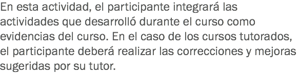 En esta actividad, el participante integrará las actividades que desarrolló durante el curso como evidencias del curso. En el caso de los cursos tutorados, el participante deberá realizar las correcciones y mejoras sugeridas por su tutor.