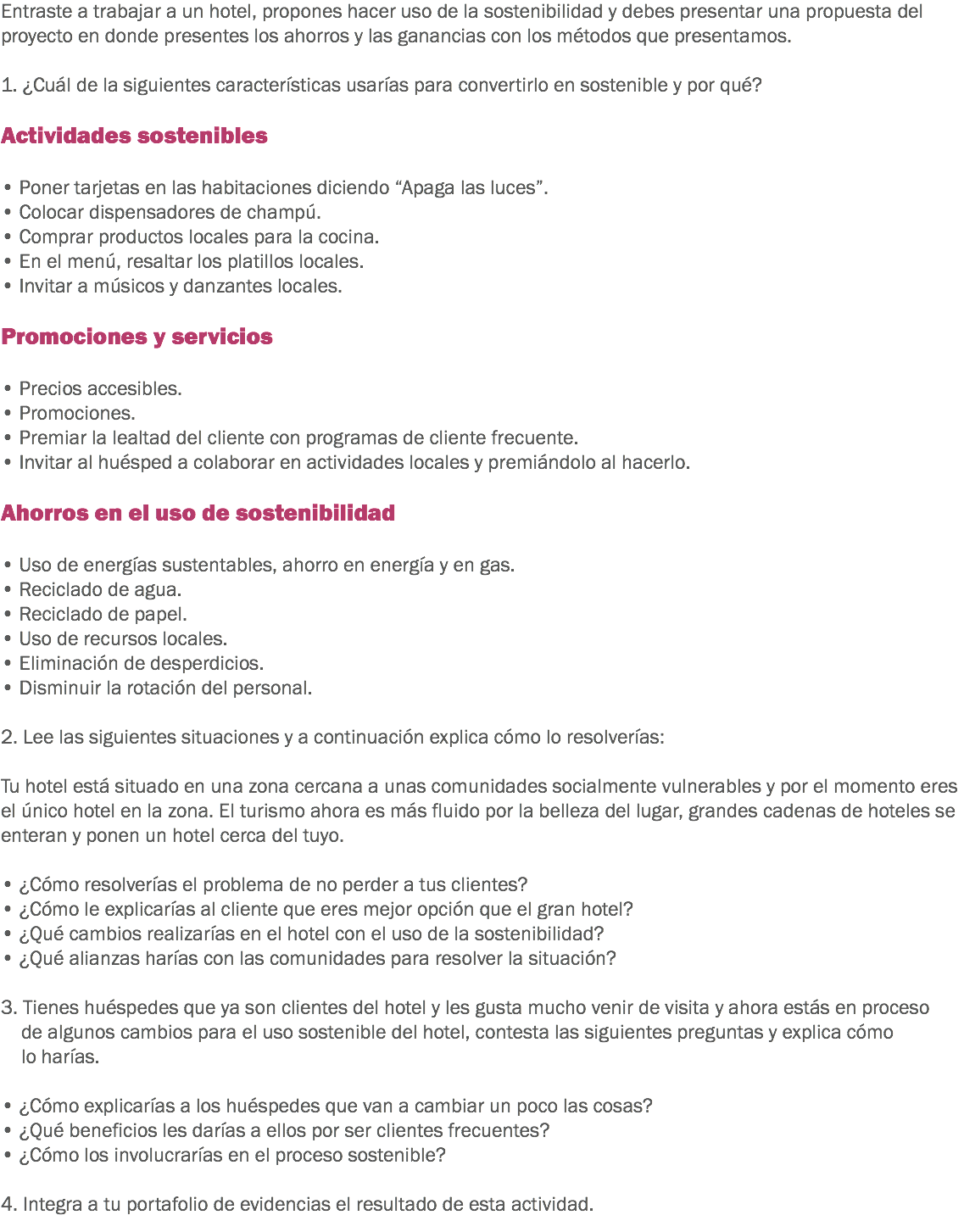Entraste a trabajar a un hotel, propones hacer uso de la sostenibilidad y debes presentar una propuesta del proyecto en donde presentes los ahorros y las ganancias con los métodos que presentamos. 1. ¿Cuál de la siguientes características usarías para convertirlo en sostenible y por qué? Actividades sostenibles • Poner tarjetas en las habitaciones diciendo “Apaga las luces”.
• Colocar dispensadores de champú.
• Comprar productos locales para la cocina.
• En el menú, resaltar los platillos locales.
• Invitar a músicos y danzantes locales. Promociones y servicios • Precios accesibles.
• Promociones.
• Premiar la lealtad del cliente con programas de cliente frecuente.
• Invitar al huésped a colaborar en actividades locales y premiándolo al hacerlo. Ahorros en el uso de sostenibilidad • Uso de energías sustentables, ahorro en energía y en gas.
• Reciclado de agua.
• Reciclado de papel.
• Uso de recursos locales.
• Eliminación de desperdicios.
• Disminuir la rotación del personal. 2. Lee las siguientes situaciones y a continuación explica cómo lo resolverías: Tu hotel está situado en una zona cercana a unas comunidades socialmente vulnerables y por el momento eres el único hotel en la zona. El turismo ahora es más fluido por la belleza del lugar, grandes cadenas de hoteles se enteran y ponen un hotel cerca del tuyo. • ¿Cómo resolverías el problema de no perder a tus clientes?
• ¿Cómo le explicarías al cliente que eres mejor opción que el gran hotel?
• ¿Qué cambios realizarías en el hotel con el uso de la sostenibilidad?
• ¿Qué alianzas harías con las comunidades para resolver la situación? 3. Tienes huéspedes que ya son clientes del hotel y les gusta mucho venir de visita y ahora estás en proceso de algunos cambios para el uso sostenible del hotel, contesta las siguientes preguntas y explica cómo lo harías. • ¿Cómo explicarías a los huéspedes que van a cambiar un poco las cosas?
• ¿Qué beneficios les darías a ellos por ser clientes frecuentes?
• ¿Cómo los involucrarías en el proceso sostenible? 4. Integra a tu portafolio de evidencias el resultado de esta actividad.
