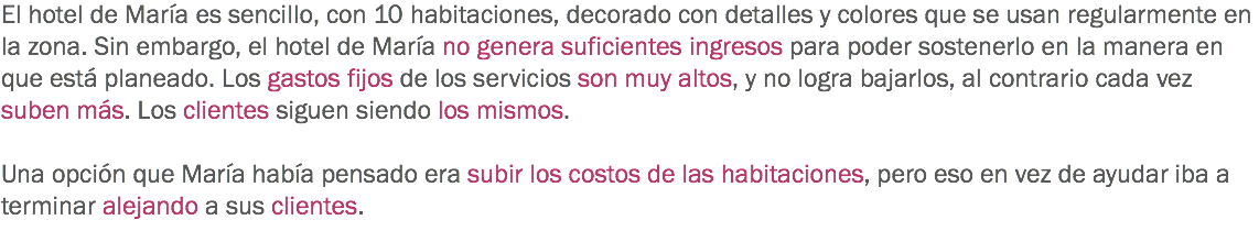 El hotel de María es sencillo, con 10 habitaciones, decorado con detalles y colores que se usan regularmente en la zona. Sin embargo, el hotel de María no genera suficientes ingresos para poder sostenerlo en la manera en que está planeado. Los gastos fijos de los servicios son muy altos, y no logra bajarlos, al contrario cada vez suben más. Los clientes siguen siendo los mismos. Una opción que María había pensado era subir los costos de las habitaciones, pero eso en vez de ayudar iba a terminar alejando a sus clientes.
