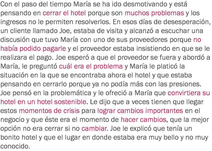 Con el paso del tiempo María se ha ido desmotivando y está pensando en cerrar el hotel porque son muchos problemas y los ingresos no le permiten resolverlos. En esos días de desesperación, un cliente llamado Joe, estaba de visita y alcanzó a escuchar una discusión que tuvo María con uno de sus proveedores porque no había podido pagarle y el proveedor estaba insistiendo en que se le realizara el pago. Joe esperó a que el proveedor se fuera y abordó a María, le preguntó cuál era el problema y María le platicó la situación en la que se encontraba ahora el hotel y que estaba pensando en cerrarlo porque ya no podía más con las presiones. Joe pensó en la problemática y le ofreció a María que convirtiera su hotel en un hotel sostenible. Le dijo que a veces tienen que llegar estos momentos de crisis para lograr cambios importantes en el negocio y que éste era el momento de hacer cambios, que la mejor opción no era cerrar si no cambiar. Joe le explicó que tenía un bonito hotel y que el lugar en donde estaba era muy bello y no muy conocido.