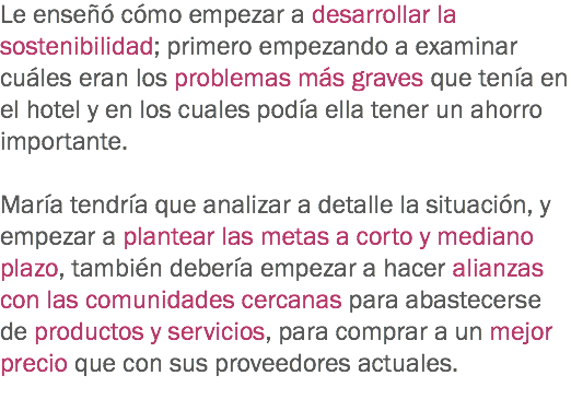 Le enseñó cómo empezar a desarrollar la sostenibilidad; primero empezando a examinar cuáles eran los problemas más graves que tenía en el hotel y en los cuales podía ella tener un ahorro importante. María tendría que analizar a detalle la situación, y empezar a plantear las metas a corto y mediano plazo, también debería empezar a hacer alianzas con las comunidades cercanas para abastecerse de productos y servicios, para comprar a un mejor precio que con sus proveedores actuales. 