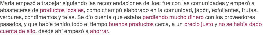 María empezó a trabajar siguiendo las recomendaciones de Joe; fue con las comunidades y empezó a abastecerse de productos locales, como champú elaborado en la comunidad, jabón, exfoliantes, frutas, verduras, condimentos y telas. Se dio cuenta que estaba perdiendo mucho dinero con los proveedores pasados, y que había tenido todo el tiempo buenos productos cerca, a un precio justo y no se había dado cuenta de ello, desde ahí empezó a ahorrar.