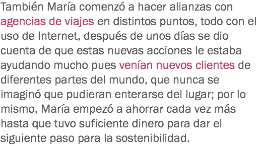 También María comenzó a hacer alianzas con agencias de viajes en distintos puntos, todo con el uso de Internet, después de unos días se dio cuenta de que estas nuevas acciones le estaba ayudando mucho pues venían nuevos clientes de diferentes partes del mundo, que nunca se imaginó que pudieran enterarse del lugar; por lo mismo, María empezó a ahorrar cada vez más hasta que tuvo suficiente dinero para dar el siguiente paso para la sostenibilidad.