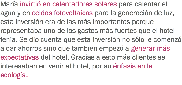 María invirtió en calentadores solares para calentar el agua y en celdas fotovoltaicas para la generación de luz, esta inversión era de las más importantes porque representaba uno de los gastos más fuertes que el hotel tenía. Se dio cuenta que esta inversión no sólo le comenzó a dar ahorros sino que también empezó a generar más expectativas del hotel. Gracias a esto más clientes se interesaban en venir al hotel, por su énfasis en la ecología.
