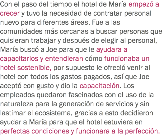 Con el paso del tiempo el hotel de María empezó a crecer y tuvo la necesidad de contratar personal nuevo para diferentes áreas. Fue a las comunidades más cercanas a buscar personas que quisieran trabajar y después de elegir al personal, María buscó a Joe para que le ayudara a capacitarlos y entendieran cómo funcionaba un hotel sostenible, por supuesto le ofreció venir al hotel con todos los gastos pagados, así que Joe aceptó con gusto y dio la capacitación. Los empleados quedaron fascinados con el uso de la naturaleza para la generación de servicios y sin lastimar el ecosistema, gracias a esto decidieron ayudar a María para que el hotel estuviera en perfectas condiciones y funcionara a la perfección.