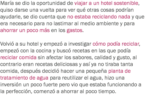 María se dio la oportunidad de viajar a un hotel sostenible, quiso darse una vuelta para ver qué otras cosas podrían ayudarle, se dio cuenta que no estaba reciclando nada y que era necesario para no lastimar al medio ambiente y para ahorrar un poco más en los gastos. Volvió a su hotel y empezó a investigar cómo podía reciclar, empezó con la cocina y buscó recetas en las que podía reciclar comida sin afectar los sabores, calidad y gusto, al contrario eran recetas deliciosas y así ya no tiraba tanta comida, después decidió hacer una pequeña planta de tratamiento de agua para reutilizar el agua, hizo una inversión un poco fuerte pero vio que estaba funcionando a la perfección, comenzó a ahorrar al poco tiempo. 