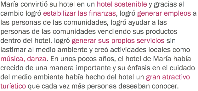 María convirtió su hotel en un hotel sostenible y gracias al cambio logró estabilizar las finanzas, logró generar empleos a las personas de las comunidades, logró ayudar a las personas de las comunidades vendiendo sus productos dentro del hotel, logró generar sus propios servicios sin lastimar al medio ambiente y creó actividades locales como música, danza. En unos pocos años, el hotel de María había crecido de una manera importante y su énfasis en el cuidado del medio ambiente había hecho del hotel un gran atractivo turístico que cada vez más personas deseaban conocer.