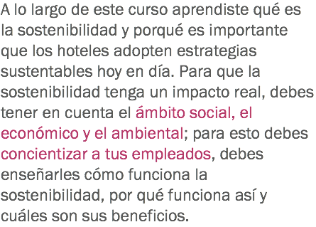 A lo largo de este curso aprendiste qué es la sostenibilidad y porqué es importante que los hoteles adopten estrategias sustentables hoy en día. Para que la sostenibilidad tenga un impacto real, debes tener en cuenta el ámbito social, el económico y el ambiental; para esto debes concientizar a tus empleados, debes enseñarles cómo funciona la sostenibilidad, por qué funciona así y cuáles son sus beneficios. 