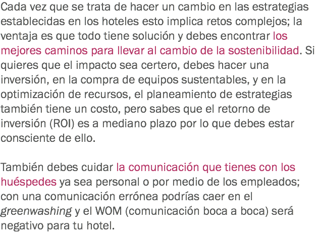 Cada vez que se trata de hacer un cambio en las estrategias establecidas en los hoteles esto implica retos complejos; la ventaja es que todo tiene solución y debes encontrar los mejores caminos para llevar al cambio de la sostenibilidad. Si quieres que el impacto sea certero, debes hacer una inversión, en la compra de equipos sustentables, y en la optimización de recursos, el planeamiento de estrategias también tiene un costo, pero sabes que el retorno de inversión (ROI) es a mediano plazo por lo que debes estar consciente de ello. También debes cuidar la comunicación que tienes con los huéspedes ya sea personal o por medio de los empleados; con una comunicación errónea podrías caer en el greenwashing y el WOM (comunicación boca a boca) será negativo para tu hotel. 