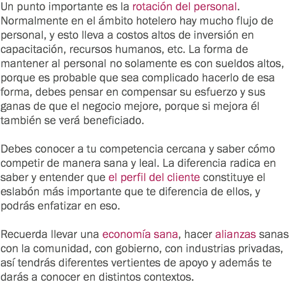 Un punto importante es la rotación del personal. Normalmente en el ámbito hotelero hay mucho flujo de personal, y esto lleva a costos altos de inversión en capacitación, recursos humanos, etc. La forma de mantener al personal no solamente es con sueldos altos, porque es probable que sea complicado hacerlo de esa forma, debes pensar en compensar su esfuerzo y sus ganas de que el negocio mejore, porque si mejora él también se verá beneficiado. Debes conocer a tu competencia cercana y saber cómo competir de manera sana y leal. La diferencia radica en saber y entender que el perfil del cliente constituye el eslabón más importante que te diferencia de ellos, y podrás enfatizar en eso. Recuerda llevar una economía sana, hacer alianzas sanas con la comunidad, con gobierno, con industrias privadas, así tendrás diferentes vertientes de apoyo y además te darás a conocer en distintos contextos.
