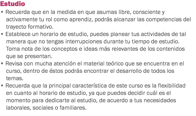 Estudio • Recuerda que en la medida en que asumas libre, consciente y activamente tu rol como aprendiz, podrás alcanzar las competencias del trayecto formativo. • Establece un horario de estudio, puedes planear tus actividades de tal manera que no tengas interrupciones durante tu tiempo de estudio. Toma nota de los conceptos e ideas más relevantes de los contenidos que se presentan.
• Revisa con mucha atención el material teórico que se encuentra en el curso, dentro de éstos podrás encontrar el desarrollo de todos los temas.
• Recuerda que la principal característica de este curso es la flexibilidad en cuanto al horario de estudio, ya que puedes decidir cuál es el momento para dedicarte al estudio, de acuerdo a tus necesidades laborales, sociales o familiares.
