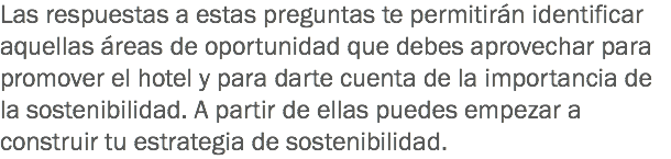 Las respuestas a estas preguntas te permitirán identificar aquellas áreas de oportunidad que debes aprovechar para promover el hotel y para darte cuenta de la importancia de la sostenibilidad. A partir de ellas puedes empezar a construir tu estrategia de sostenibilidad.