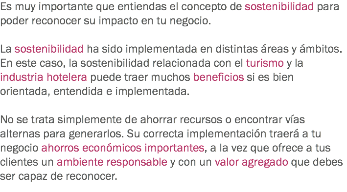 Es muy importante que entiendas el concepto de sostenibilidad para poder reconocer su impacto en tu negocio. La sostenibilidad ha sido implementada en distintas áreas y ámbitos. En este caso, la sostenibilidad relacionada con el turismo y la industria hotelera puede traer muchos beneficios si es bien orientada, entendida e implementada. No se trata simplemente de ahorrar recursos o encontrar vías alternas para generarlos. Su correcta implementación traerá a tu negocio ahorros económicos importantes, a la vez que ofrece a tus clientes un ambiente responsable y con un valor agregado que debes ser capaz de reconocer.
